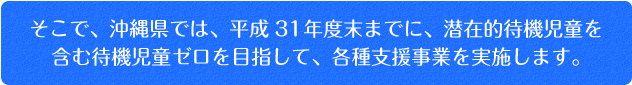 そこで、沖縄県では、平成29年度末までに、潜在的待機児童を含む待機児童ゼロを目指して、各種支援事業を実施します。